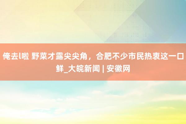 俺去l啦 野菜才露尖尖角，合肥不少市民热衷这一口鲜_大皖新闻 | 安徽网