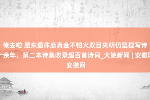 俺去啦 肥东退休磨真金不怕火双目失明仍坚捏写诗十余年，第二本诗集收录超百首诗词_大皖新闻 | 安徽网
