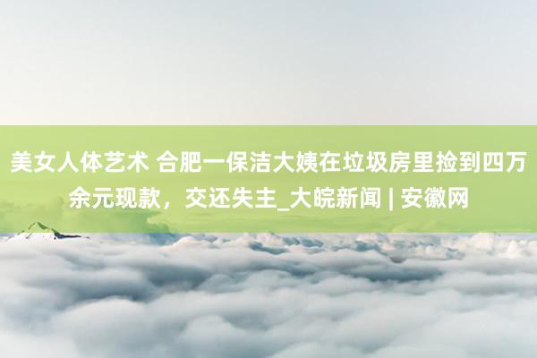 美女人体艺术 ﻿合肥一保洁大姨在垃圾房里捡到四万余元现款，交还失主_大皖新闻 | 安徽网