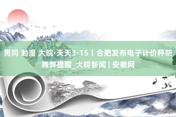 男同 動漫 大皖·天天3·15丨合肥发布电子计价秤防舞弊提醒_大皖新闻 | 安徽网