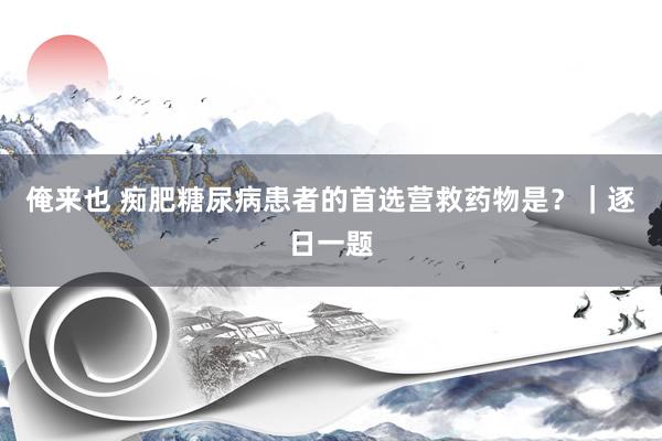 俺来也 痴肥糖尿病患者的首选营救药物是？｜逐日一题