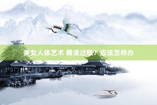 美女人体艺术 精液过敏？应该怎样办