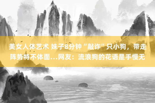 美女人体艺术 妹子8分钟“敲诈”只小狗，带走阵势特不体面…网友：流浪狗的花语是手慢无