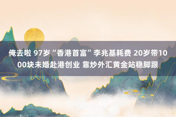 俺去啦 97岁“香港首富”李兆基耗费 20岁带1000块未婚赴港创业 靠炒外汇黄金站稳脚跟