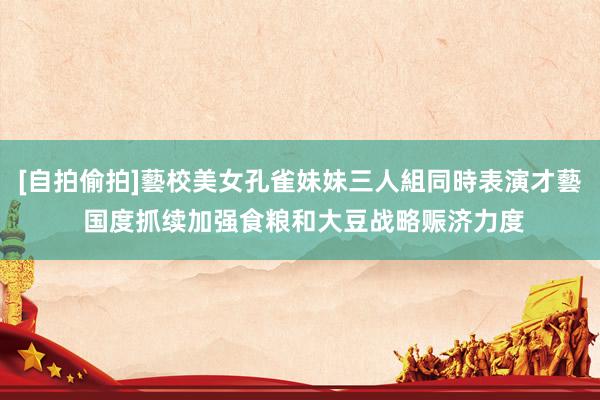 [自拍偷拍]藝校美女孔雀妹妹三人組同時表演才藝 国度抓续加强食粮和大豆战略赈济力度