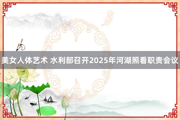 美女人体艺术 水利部召开2025年河湖照看职责会议