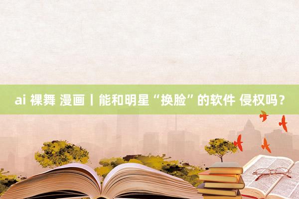 ai 裸舞 漫画丨能和明星“换脸”的软件 侵权吗？