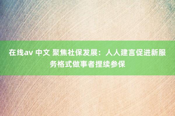 在线av 中文 聚焦社保发展：人人建言促进新服务格式做事者捏续参保