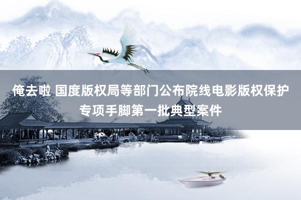 俺去啦 国度版权局等部门公布院线电影版权保护专项手脚第一批典型案件