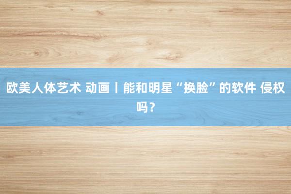 欧美人体艺术 动画丨能和明星“换脸”的软件 侵权吗？