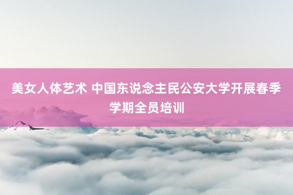 美女人体艺术 中国东说念主民公安大学开展春季学期全员培训
