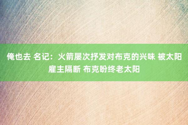 俺也去 名记：火箭屡次抒发对布克的兴味 被太阳雇主隔断 布克盼终老太阳