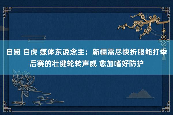 自慰 白虎 媒体东说念主：新疆需尽快折服能打季后赛的壮健轮转声威 愈加嗜好防护