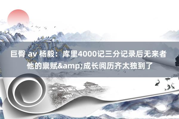 巨臀 av 杨毅：库里4000记三分记录后无来者 他的禀赋&成长阅历齐太独到了