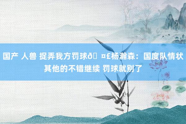 国产 人兽 捉弄我方罚球🤣杨瀚森：国度队情状其他的不错继续 罚球就别了