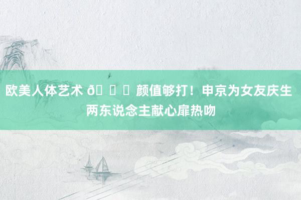 欧美人体艺术 😍颜值够打！申京为女友庆生 两东说念主献心扉热吻