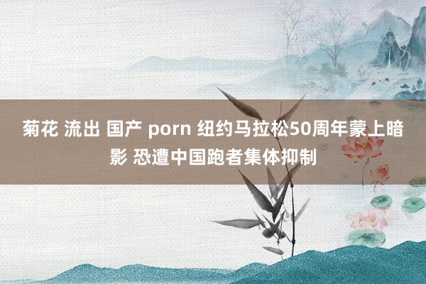 菊花 流出 国产 porn 纽约马拉松50周年蒙上暗影 恐遭中国跑者集体抑制