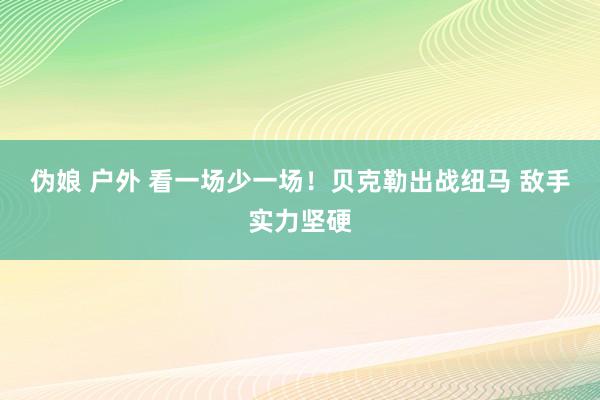 伪娘 户外 看一场少一场！贝克勒出战纽马 敌手实力坚硬