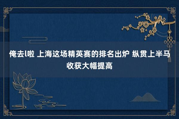 俺去l啦 上海这场精英赛的排名出炉 纵贯上半马收获大幅提高