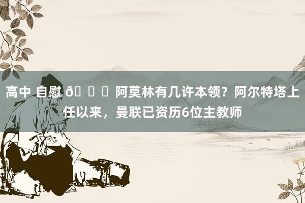 高中 自慰 👀阿莫林有几许本领？阿尔特塔上任以来，曼联已资历6位主教师