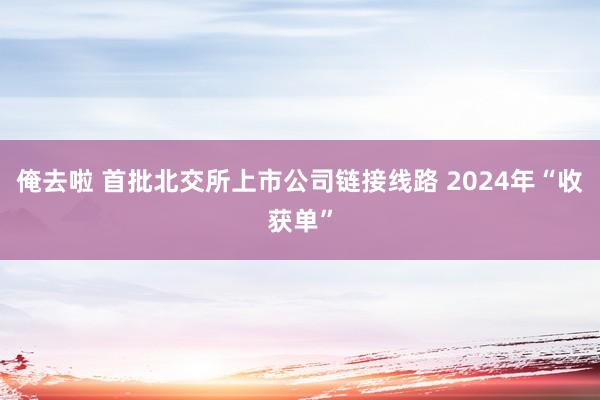 俺去啦 首批北交所上市公司链接线路 2024年“收获单”