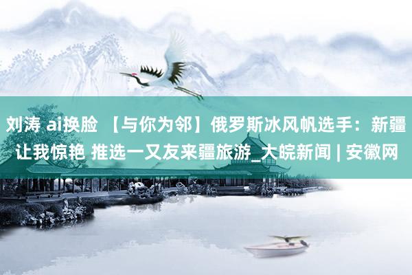 刘涛 ai换脸 【与你为邻】俄罗斯冰风帆选手：新疆让我惊艳 推选一又友来疆旅游_大皖新闻 | 安徽网