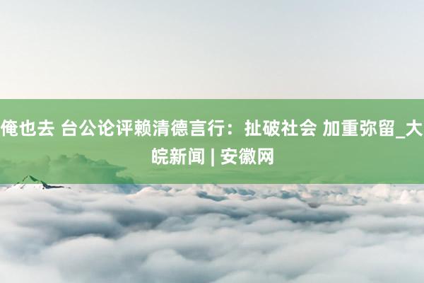 俺也去 台公论评赖清德言行：扯破社会 加重弥留_大皖新闻 | 安徽网