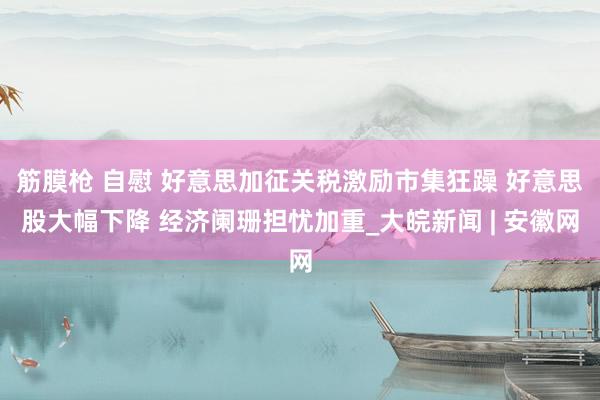 筋膜枪 自慰 好意思加征关税激励市集狂躁 好意思股大幅下降 经济阑珊担忧加重_大皖新闻 | 安徽网