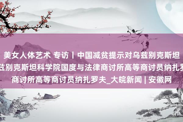 美女人体艺术 专访丨中国减贫提示对乌兹别克斯坦风趣风趣紧要——访乌兹别克斯坦科学院国度与法律商讨所高等商讨员纳扎罗夫_大皖新闻 | 安徽网