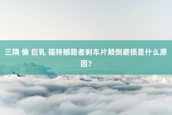 三隅 倫 巨乳 福特撼路者刹车片颠倒磨损是什么原因？