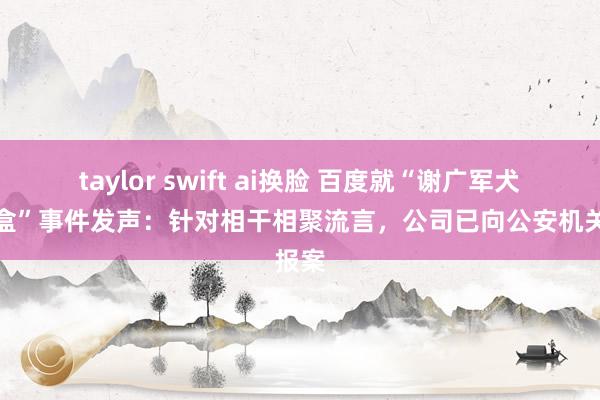taylor swift ai换脸 百度就“谢广军犬子开盒”事件发声：针对相干相聚流言，公司已向公安机关报案