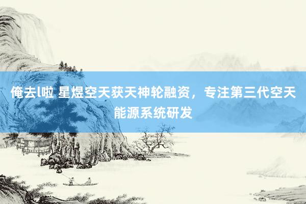俺去l啦 星煜空天获天神轮融资，专注第三代空天能源系统研发