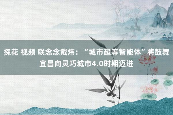 探花 视频 联念念戴炜:“城市超等智能体”将鼓舞宜昌向灵巧城市4.0时期迈进