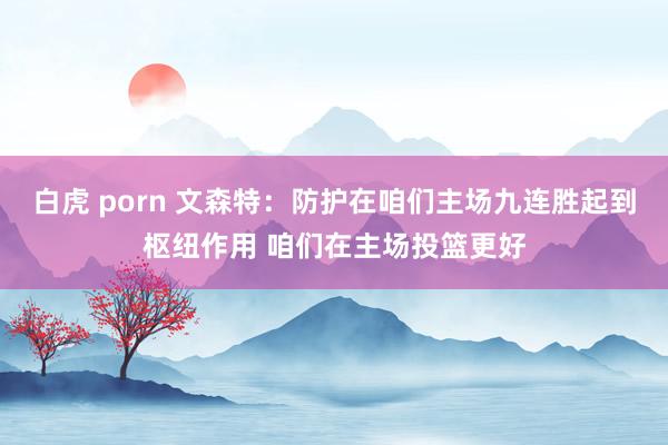 白虎 porn 文森特：防护在咱们主场九连胜起到枢纽作用 咱们在主场投篮更好