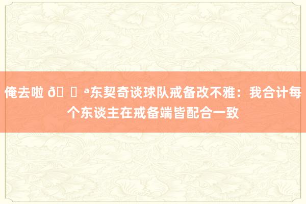 俺去啦 💪东契奇谈球队戒备改不雅：我合计每个东谈主在戒备端皆配合一致