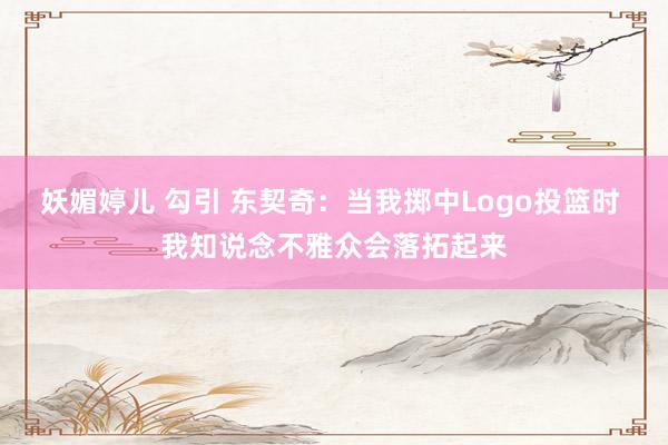 妖媚婷儿 勾引 东契奇：当我掷中Logo投篮时 我知说念不雅众会落拓起来
