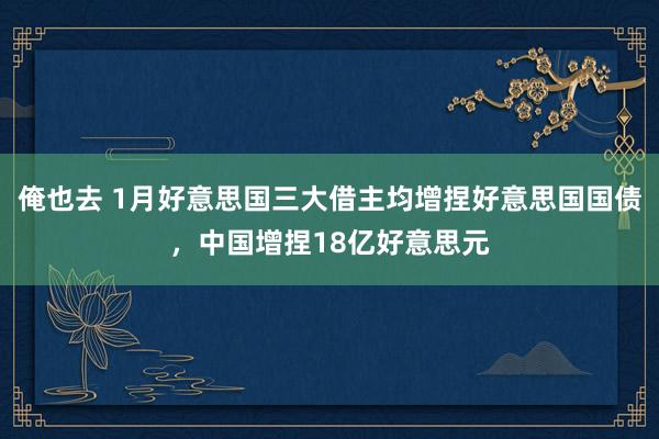 俺也去 1月好意思国三大借主均增捏好意思国国债，中国增捏18亿好意思元
