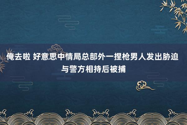 俺去啦 好意思中情局总部外一捏枪男人发出胁迫 与警方相持后被捕