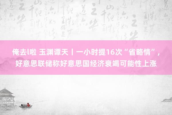 俺去l啦 玉渊谭天丨一小时提16次“省略情”，好意思联储称好意思国经济衰竭可能性上涨