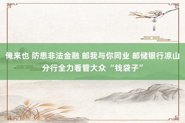 俺来也 防患非法金融 邮我与你同业 邮储银行凉山分行全力看管大众 “钱袋子”