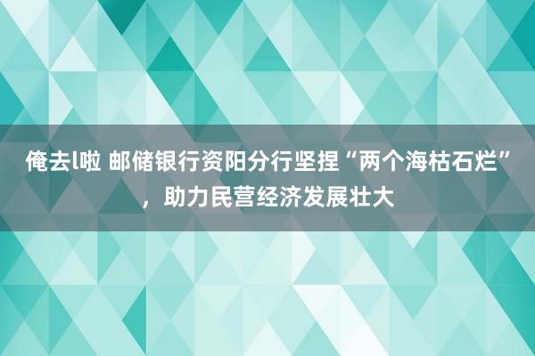 俺去l啦 邮储银行资阳分行坚捏“两个海枯石烂”，助力民营经济发展壮大