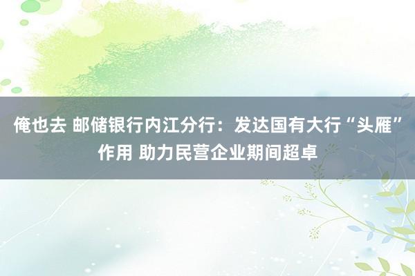俺也去 邮储银行内江分行：发达国有大行“头雁”作用 助力民营企业期间超卓