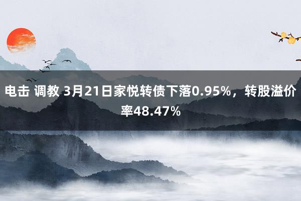 电击 调教 3月21日家悦转债下落0.95%，转股溢价率48.47%