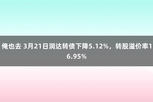 俺也去 3月21日润达转债下降5.12%，转股溢价率16.95%