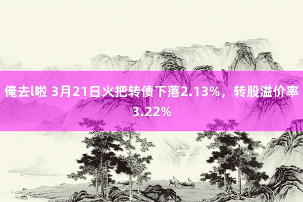 俺去l啦 3月21日火把转债下落2.13%，转股溢价率3.22%