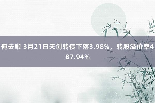 俺去啦 3月21日天创转债下落3.98%，转股溢价率487.94%