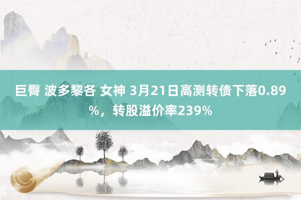 巨臀 波多黎各 女神 3月21日高测转债下落0.89%，转股溢价率239%