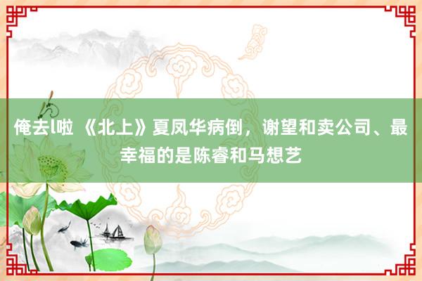 俺去l啦 《北上》夏凤华病倒，谢望和卖公司、最幸福的是陈睿和马想艺