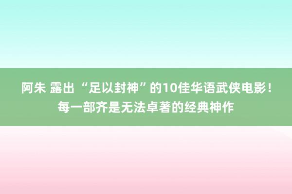 阿朱 露出 “足以封神”的10佳华语武侠电影！每一部齐是无法卓著的经典神作