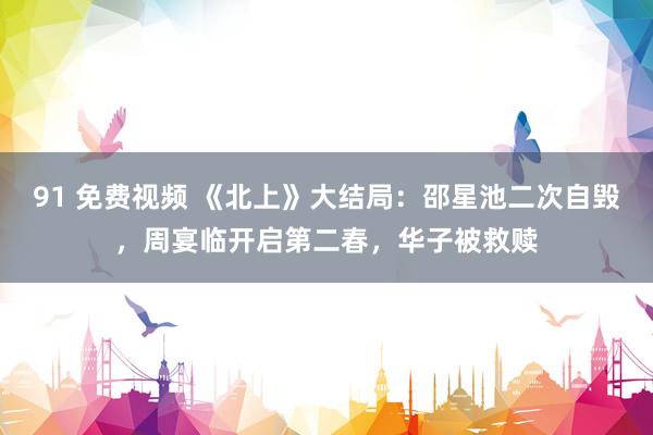 91 免费视频 《北上》大结局：邵星池二次自毁，周宴临开启第二春，华子被救赎